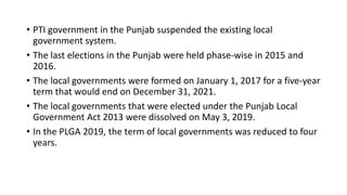 • PTI government in the Punjab suspended the existing local
government system.
• The last elections in the Punjab were held phase-wise in 2015 and
2016.
• The local governments were formed on January 1, 2017 for a five-year
term that would end on December 31, 2021.
• The local governments that were elected under the Punjab Local
Government Act 2013 were dissolved on May 3, 2019.
• In the PLGA 2019, the term of local governments was reduced to four
years.
 