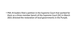 • PML-N leaders filed a petition in the Supreme Court that worked for
them as a three-member bench of the Supreme Court (SC) in March
2021 directed the restoration of local governments in the Punjab.
 