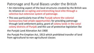 Patronage and Rural Biases under the British
• An interesting aspect of the local structures created by the British was
its reliance on co-opting and entrenching local elite through a
selective but extensive system of patronage.
• This was particularly true of the Punjab where the colonial
bureaucracy had ample opportunities for providing patronage
through land settlement policy, grant of colony lands in the canal
colony districts of Punjab and the use of protective legislation like
the Punjab Land Alienation Act 1900
the Punjab Pre-Emption Act, 1913 which prohibited transfer of land
from agricultural to non-agricultural classes
 