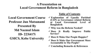 A Presentation on
Local Government Reform in Bangladesh
Local Government Course
Professor Jun Matsunami
Presented By
Md Nazmul Islam
ID- 223i417i
GSICS, Kobe University
Table of Contents
 Explanation of Upazila Parishad
(UZP) as Governance related Reform
at Local Government Level of
Bangladesh
 Why was the Reform Needed?
 Does It Really Improve Public
Service?
 Does It Make Our People Happier?
 Does It Make Our Government More
Accountable to The People?
 Concluding Remarks & References
1
 