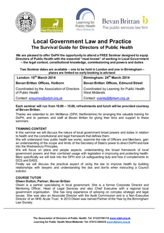 Local Government Law and Practice
The Survival Guide for Directors of Public Health
We are pleased to offer DsPH the opportunity to attend a FREE Seminar designed to equip
Directors of Public Health with the essential “must knows” of working in Local Government
– the legal context, constitutional knowledge, commissioning and powers and duties
Two Seminar dates are available – one to be held in London and one in Birmingham –
places are limited so early booking is advised:

London: 10th March 2014

Birmingham: 24th March 2014

Bevan Brittan Offices, Holborn

Bevan Brittan Offices, Edmund Street

Coordinated by the Association of Directors
of Public Health

Coordinated by Learning for Public Health
West Midlands

Contact: enquiries@adph.org.uk

Contact: events@lfphwm.org.uk

Each seminar will run from 10.00 – 15.00, refreshments and lunch will be provided courtesy
of Bevan Brittan.
Thanks are extended to Jim McManus (DPH, Hertfordshire) for arranging this valuable training for
DsPH, and to partners and staff at Bevan Brittan for giving their time and support to these
seminars.
TRAINING CONTENT
In this seminar we will discuss the nature of local government broad powers and duties in relation
to health and the constitutional and legal framework that defines them.
We will understand how public health law works, examine the role of Officers and Members, gain
an understanding of the scope and limits of the Secretary of State's power to direct DsPH and look
into the Wednesbury Principles.
We will focus on place and people aspects, understanding the broad framework of local
government powers and their combined usage with legislation in improving and protecting health.
More specifically we will look into the DPH and LA safeguarding duty and how it complements to
DCS and DASS.
Finally we will discuss the practical aspect of using the law to improve health by building
relationships with lawyers and understanding the dos and don’ts when instructing a Council
solicitor.
COURSE TUTOR
Olwen Dutton, Partner, Bevan Brittan
Olwen is a partner specialising in local government. She is a former Corporate Director and
Monitoring Officer, Head of Legal Services and also Chief Executive with a regional local
government organisation. She has long experience of advising on complex strategic and legal
issues. She was also an Associate Director with the Audit Commission and is a Non-Executive
Director of an NHS Acute Trust. In 2013 Olwen was named Partner of the Year by the Birmingham
Law Society.

The Association of Directors of Public Health: Tel: 01223706116 www.adph.org.uk
Learning for Public Health West Midlands: Tel: 07815 490436 www.lfphwm.org.uk

 