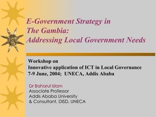 E-Government Strategy in  The Gambia:  Addressing Local Government Needs Dr Baharul Islam Associate Professor Addis Ababa University & Consultant, DISD, UNECA Workshop on Innovative application of ICT in Local Governance  7-9 June, 2004;  UNECA, Addis Ababa 