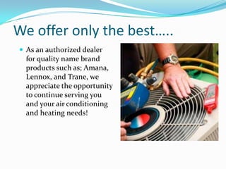 We offer only the best…..As an authorized dealer for quality name brand products such as; Amana, Lennox, and Trane, we appreciate the opportunity to continue serving you and your air conditioning and heating needs!