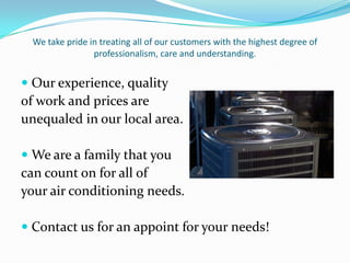 We take pride in treating all of our customers with the highest degree of professionalism, care and understanding. Our experience, qualityof work and prices are unequaled in our local area.We are a family that you can count on for all of your air conditioning needs.Contact us for an appoint for your needs!
