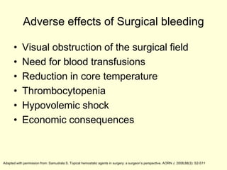 Adverse effects of Surgical bleeding
•
•
•
•
•
•

Visual obstruction of the surgical field
Need for blood transfusions
Reduction in core temperature
Thrombocytopenia
Hypovolemic shock
Economic consequences

Adapted with permission from: Samudrala S. Topical hemostatic agents in surgery: a surgeon’s perspective. AORN J. 2008;88(3): S2-S11

 