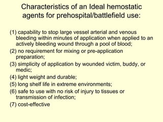Characteristics of an Ideal hemostatic
agents for prehospital/battlefield use:
(1) capability to stop large vessel arterial and venous
bleeding within minutes of application when applied to an
actively bleeding wound through a pool of blood;
(2) no requirement for mixing or pre-application
preparation;
(3) simplicity of application by wounded victim, buddy, or
medic;
(4) light weight and durable;
(5) long shelf life in extreme environments;
(6) safe to use with no risk of injury to tissues or
transmission of infection;
(7) cost-effective

 