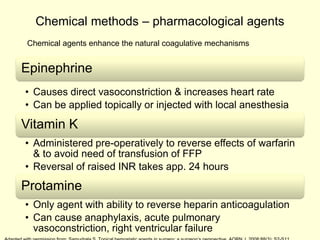 Chemical methods – pharmacological agents
Chemical agents enhance the natural coagulative mechanisms

Epinephrine
• Causes direct vasoconstriction & increases heart rate
• Can be applied topically or injected with local anesthesia

Vitamin K
• Administered pre-operatively to reverse effects of warfarin
& to avoid need of transfusion of FFP
• Reversal of raised INR takes app. 24 hours

Protamine
• Only agent with ability to reverse heparin anticoagulation
• Can cause anaphylaxis, acute pulmonary
vasoconstriction, right ventricular failure

 