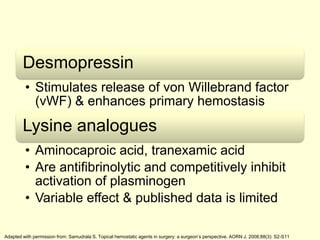 Desmopressin
• Stimulates release of von Willebrand factor
(vWF) & enhances primary hemostasis

Lysine analogues
• Aminocaproic acid, tranexamic acid
• Are antifibrinolytic and competitively inhibit
activation of plasminogen
• Variable effect & published data is limited
Adapted with permission from: Samudrala S. Topical hemostatic agents in surgery: a surgeon’s perspective. AORN J. 2008;88(3): S2-S11

 
