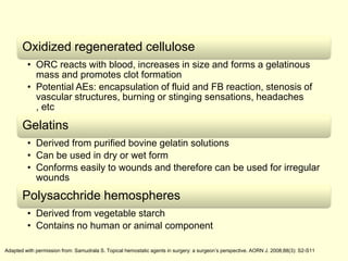 Oxidized regenerated cellulose
• ORC reacts with blood, increases in size and forms a gelatinous
mass and promotes clot formation
• Potential AEs: encapsulation of fluid and FB reaction, stenosis of
vascular structures, burning or stinging sensations, headaches
, etc

Gelatins
• Derived from purified bovine gelatin solutions
• Can be used in dry or wet form
• Conforms easily to wounds and therefore can be used for irregular
wounds

Polysacchride hemospheres
• Derived from vegetable starch
• Contains no human or animal component
Adapted with permission from: Samudrala S. Topical hemostatic agents in surgery: a surgeon’s perspective. AORN J. 2008;88(3): S2-S11

 