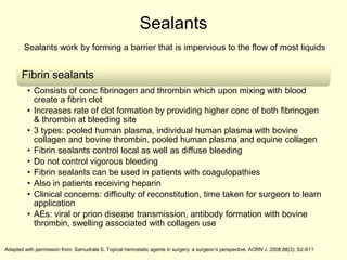 Sealants
Sealants work by forming a barrier that is impervious to the flow of most liquids

Fibrin sealants
• Consists of conc fibrinogen and thrombin which upon mixing with blood
create a fibrin clot
• Increases rate of clot formation by providing higher conc of both fibrinogen
& thrombin at bleeding site
• 3 types: pooled human plasma, individual human plasma with bovine
collagen and bovine thrombin, pooled human plasma and equine collagen
• Fibrin sealants control local as well as diffuse bleeding
• Do not control vigorous bleeding
• Fibrin sealants can be used in patients with coagulopathies
• Also in patients receiving heparin
• Clinical concerns: difficulty of reconstitution, time taken for surgeon to learn
application
• AEs: viral or prion disease transmission, antibody formation with bovine
thrombin, swelling associated with collagen use
Adapted with permission from: Samudrala S. Topical hemostatic agents in surgery: a surgeon’s perspective. AORN J. 2008;88(3): S2-S11

 