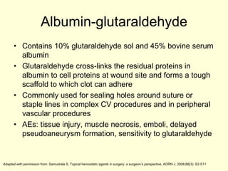 Albumin-glutaraldehyde
• Contains 10% glutaraldehyde sol and 45% bovine serum
albumin
• Glutaraldehyde cross-links the residual proteins in
albumin to cell proteins at wound site and forms a tough
scaffold to which clot can adhere
• Commonly used for sealing holes around suture or
staple lines in complex CV procedures and in peripheral
vascular procedures
• AEs: tissue injury, muscle necrosis, emboli, delayed
pseudoaneurysm formation, sensitivity to glutaraldehyde

Adapted with permission from: Samudrala S. Topical hemostatic agents in surgery: a surgeon’s perspective. AORN J. 2008;88(3): S2-S11

 
