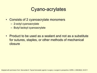 Cyano-acrylates
• Consists of 2 cyanoacrylate monomers
– 2-octyl cyanoacrylate
– Butyl lactoyl cyanoacrylate

• Product to be used as a sealant and not as a substitute
for sutures, staples, or other methods of mechanical
closure

Adapted with permission from: Samudrala S. Topical hemostatic agents in surgery: a surgeon’s perspective. AORN J. 2008;88(3): S2-S11

 