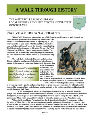 THE WESTERVILLE PUBLIC LIBRARY
LOCAL HISTORY RESOURCE CENTER NEWSLETTER
OCTOBER 2009
	 Page 1
NATIVE AMERICAN ARTIFACTS
	 When Carl Fritsche was a young boy one of his favorite activities was to walk through his
father’s freshly plowed farm fields looking for treasures. His
uncle had collected similar treasures as a young boy in Del-
aware County, so Carl knew what he could find. Carl also
read and educated himself about the items he was collecting.
The Fritsche collections now reside at the Westerville Public
Library’s Local History Center on permanent display. The
collections tell us something about the people who were on
the land before the first settlers arrived in their covered wag-
ons.
	 The early Paleo Indians fed themselves by hunting.
They travelled in small groups following their food sources
and carried with them everything they owned. The tools they
made helped them
kill animals and
prepare their meat
and skin for food
and clothing. The
only evidence we
have of these people today is the tools they created. There
are no burial sites or campsites to show how they lived.
	 	 The Archaic Indians began to develop tools to use
in processing plants – pestles and grinding stones to grind nuts and seeds; axes for felling trees for
canoes. The hunters of this period sought smaller animals so the tools were different. Hunting still
provided most of their food.
		 In the Adena period pottery making began as they were not as nomadic as earlier
groups. The Adena are most noted for their burial mounds. In the Westerville area most of these have
disappeared. Early maps and pioneer writings show mounds located along the west side of Alum
Creek in the Main Street area, at the west end of Hiawatha Street, and in the Annehurst area.
	 When the Griswold and Phelps families, the first settlers in Blendon Township, arrived on
the banks of Alum Creek, the Native Americans who also had camps along the creek came to visit.
Within several decades these Native Americans had almost disappeared from the state. By 1831 it was
estimated that about 2,000 Native Americans remained in Ohio and eleven years later tribal life came
to an end when the Wyandot reservation in Upper Sandusky closed. Today artifacts are our link to
A WALK THROUGH HISTORY
The collections tell us something
about the people who were on the
land before the first settlers ar-
rived in their covered wagons.
 