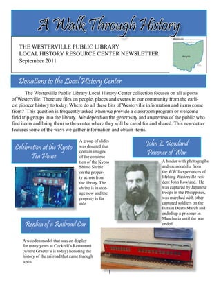 THE WESTERVILLE PUBLIC LIBRARY
LOCAL HISTORY RESOURCE CENTER NEWSLETTER
September 2011
	 The Westerville Public Library Local History Center collection focuses on all aspects
of Westerville. There are files on people, places and events in our community from the earli-
est pioneer history to today. Where do all these bits of Westerville information and items come
from? This question is frequently asked when we provide a classroom program or welcome
field trip groups into the library. We depend on the generosity and awareness of the public who
find items and bring them to the center where they will be cared for and shared. This newsletter
features some of the ways we gather information and obtain items.
A Walk Through History
1
Donations to the Local History Center
A group of slides
was donated that
contain images
of the construc-
tion of the Kyoto
Shinto Shrine
on the proper-
ty across from
the library. The
shrine is in stor-
age now and the
property is for
sale.
Celebration at the Kyoto
Tea House
John E. Rowland
Prisoner of War
A binder with photographs
and memorabilia from
the WWII experiences of
lifelong Westerville resi-
dent John Rowland. He
was captured by Japanese
troops in the Philippines,
was marched with other
captured soldiers on the
Bataan Death March and
ended up a prisoner in
Manchuria until the war
ended.Replica of a Railroad Car
A wooden model that was on display
for many years at Cockrell’s Restaurant
(where Graeter’s is today) honoring the
history of the railroad that came through
town.
 