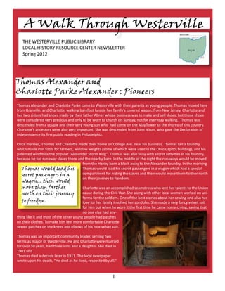 THE WESTERVILLE PUBLIC LIBRARY
LOCAL HISTORY RESOURCE CENTER NEWSLETTER
Spring 2012
1
A Walk Through Westerville
Thomas Alexander and
Charlotte Parke Alexander : Pioneers
Thomas would load his
secret passengers in a
wagon... then would
move them farther
north on their journey
to freedom.
Thomas Alexander and Charlotte Parke came to Westerville with their parents as young people. Thomas moved here
from Granville, and Charlotte, walking barefoot beside her family’s covered wagon, from New Jersey. Charlotte and
her two sisters had shoes made by their father Abner whose business was to make and sell shoes, but those shoes
were considered very precious and only to be worn to church on Sunday, not for everyday walking. Thomas was
descended from a couple and their very young son who had come on the Mayflower to the shores of this country.
Charlotte’s ancestors were also very important. She was descended from John Nixon, who gave the Declaration of
Independence its first public reading in Philadelphia.
Once married, Thomas and Charlotte made their home on College Ave. near his business. Thomas ran a foundry
which made iron tools for farmers, window weights (some of which were used in the Ohio Capitol building), and his
patented windmills the popular “Alexander Storm King”. Thomas was also busy with secret activities in his foundry,
because he hid runaway slaves there and the nearby barn. In the middle of the night the runaways would be moved
from the Hanby barn a block away to the Alexander foundry. In the morning
Thomas would load his secret passengers in a wagon which had a special
compartment for hiding the slaves and then would move them farther north
on their journey to freedom.
Charlotte was an accomplished seamstress who lent her talents to the Union
cause during the Civil War. She along with other local women worked on uni-
forms for the soldiers. One of the best stories about her sewing and also her
love for her family involved her son John. She made a very fancy velvet suit
for him but when he wore it the first time he came home crying, saying that
no one else had any-
thing like it and most of the other young people had patches
on their clothes. To make him feel more comfortable Charlotte
sewed patches on the knees and elbows of his nice velvet suit.
Thomas was an important community leader, serving two
terms as mayor of Westerville. He and Charlotte were married
for over 50 years, had three sons and a daughter. She died in
1901 and
Thomas died a decade later in 1911. The local newspaper
wrote upon his death, “He died as he lived, respected by all.”
 