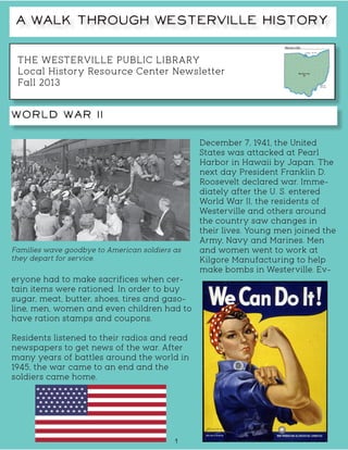 THE WESTERVILLE PUBLIC LIBRARY
Local History Resource Center Newsletter
Fall 2013
A Walk Through Westerville History
World War II
1
December 7, 1941, the United
States was attacked at Pearl
Harbor in Hawaii by Japan. The
next day President Franklin D.
Roosevelt declared war. Imme-
diately after the U. S. entered
World War II, the residents of
Westerville and others around
the country saw changes in
their lives. Young men joined the
Army, Navy and Marines. Men
and women went to work at
Kilgore Manufacturing to help
make bombs in Westerville. Ev-
eryone had to make sacrifices when cer-
tain items were rationed. In order to buy
sugar, meat, butter, shoes, tires and gaso-
line, men, women and even children had to
have ration stamps and coupons.
Residents listened to their radios and read
newspapers to get news of the war. After
many years of battles around the world in
1945, the war came to an end and the
soldiers came home.
Families wave goodbye to American soldiers as
they depart for service.
 
