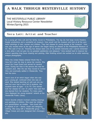 THE WESTERVILLE PUBLIC LIBRARY
Local History Resource Center Newsletter
Winter/Spring 2015
A WALK THROUGH WESTERVILLE HISTORY
Vera Lott: Artist and Teacher
As a young girl Vera Lott and her family moved to Philadelphia. The big city had large movie theaters,
theater productions and a wonderful art museum. Vera would visit the museum and look at all the won-
derful paintings of men, women and children. They had classes for young people at the museum! Vera
was very excited when at the age of eleven she began taking art classes at the Philadelphia Museum of
Art. She said of her art, “Drawing has always been one of my earliest memories and I cannot remember
a time when it did not give me my greatest satisfaction and pleasure.” Vera worked hard to improve her
artwork spending long hours drawing and painting. After finishing school she worked as an artist restoring
antique photographs.
When the United States entered World War II,
Vera felt it was her duty to serve her country. She
joined the Coast Guard and served for several
years. During her time in the service she met her
husband Jack. After the war they moved to Central
Ohio and eventually settled in Westerville. They
had five sons.
Vera’s love of art which began when she was
just a young girl, continued when she was an
adult. She started teaching art with just one stu-
dent but soon had a room full of students. Her
students were all ages – 6 to 70. One woman
took her classes for over 35 years! Vera said that
she learned from her students. For many years
Vera displayed her young students’ artwork at the
Westerville Public Library.
Vera’s favorite artwork involved creating drawings
and paintings of children. She used her children
and grandchildren as models. Vera loved oth-
er aspects of art – dance, music and designing
clothing. She sang with a Westerville group – The
Village Voices and even designed their choreogra-
phy.
1
 