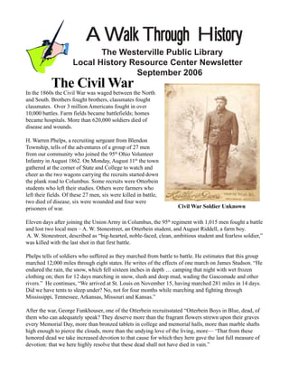 A Walk Through History
                            The Westerville Public Library
                     Local History Resource Center Newsletter
                                    September 2006
           The Civil War
In the 1860s the Civil War was waged between the North
and South. Brothers fought brothers, classmates fought
classmates. Over 3 million Americans fought in over
10,000 battles. Farm fields became battlefields; homes
became hospitals. More than 620,000 soldiers died of
disease and wounds.

H. Warren Phelps, a recruiting sergeant from Blendon
Township, tells of the adventures of a group of 27 men
from our community who joined the 95th Ohio Volunteer
Infantry in August 1862. On Monday, August 11th the town
gathered at the corner of State and College to watch and
cheer as the two wagons carrying the recruits started down
the plank road to Columbus. Some recruits were Otterbein
students who left their studies. Others were farmers who
left their fields. Of these 27 men, six were killed in battle,
two died of disease, six were wounded and four were
prisoners of war.                                                   Civil War Soldier Unknown

Eleven days after joining the Union Army in Columbus, the 95th regiment with 1,015 men fought a battle
and lost two local men – A. W. Stonestreet, an Otterbein student, and August Riddell, a farm boy.
A. W. Stonestreet, described as “big-hearted, noble-faced, clean, ambitious student and fearless soldier,”
was killed with the last shot in that first battle.

Phelps tells of soldiers who suffered as they marched from battle to battle. He estimates that this group
marched 12,000 miles through eight states. He writes of the effects of one march on James Studson. “He
endured the rain, the snow, which fell sixteen inches in depth … camping that night with wet frozen
clothing on; then for 12 days marching in snow, slush and deep mud, wading the Gascomade and other
rivers.” He continues, “We arrived at St. Louis on November 15, having marched 281 miles in 14 days.
Did we have tents to sleep under? No, not for four months while marching and fighting through
Mississippi, Tennessee, Arkansas, Missouri and Kansas.”

After the war, George Funkhouser, one of the Otterbein recruitsstated “Otterbein Boys in Blue, dead, of
them who can adequately speak? They deserve more than the fragrant flowers strewn upon their graves
every Memorial Day, more than bronzed tablets in college and memorial halls, more than marble shafts
high enough to pierce the clouds, more than the undying love of the living, more— ‘That from these
honored dead we take increased devotion to that cause for which they here gave the last full measure of
devotion: that we here highly resolve that these dead shall not have died in vain.”
 