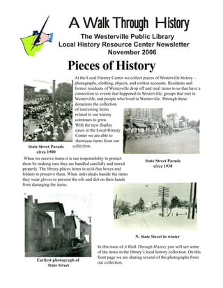 A Walk Through History
                           The Westerville Public Library
                    Local History Resource Center Newsletter
                                   November 2006

                         Pieces of History
                             At the Local History Center we collect pieces of Westerville history –
                             photographs, clothing, objects, and written accounts. Residents and
                             former residents of Westerville drop off and mail items to us that have a
                             connection to events that happened in Westerville, groups that met in
                             Westerville, and people who lived in Westerville. Through these
                             donations the collection
                             of interesting items
                             related to our history
                             continues to grow.
                             With the new display
                             cases in the Local History
                             Center we are able to
                             showcase items from our
   State Street Parade      collection.
         circa 1900
 When we receive items it is our responsibility to protect
                                                                       State Street Parade
them by making sure they are handled carefully and stored
                                                                            circa 1930
properly. The library places items in acid-free boxes and
folders to preserve them. When individuals handle the items
they wear gloves to prevent the oils and dirt on their hands
from damaging the items.




                                                                 N. State Street in winter

                                          In this issue of A Walk Through History you will see some
                                          of the items in the library’s local history collection. On this
                                          front page we are sharing several of the photographs from
        Earliest photograph of
                                          our collection.
              State Street
 