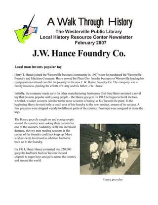 A Walk Through History
                           The Westerville Public Library
                    Local History Resource Center Newsletter
                                   February 2007

              J.W. Hance Foundry Co.
Local man invents popular toy

Harry T. Hance joined the Westerville business community in 1907 when he purchased the Westerville
Foundry and Machine Company. Harry moved his Plain City foundry business to Westerville loading his
equipment on railroad cars for the journey to the new J. W. Hance Foundry Co. The company was a
family business, pooling the efforts of Harry and his father, J.W. Hance.

Initially, the company made parts for other manufacturing businesses. But then Harry invented a novel
toy that became popular with young people – the Hance gocycle. In 1912 he began to build the two-
wheeled, wooden scooters (similar to the razor scooters of today) at his Westerville plant. In the
beginning Harry devoted only a small area of his foundry to the new product, unsure of its success. A
few gocycles were shipped weekly to different parts of the country. Two men were assigned to make the
toys.

The Hance gocycle caught on and young people
around the country were asking their parents for
one of the scooters. Suddenly, with this increased
demand, the two men making scooters in the
corner of the foundry could not keep up. More
workers were hired and an addition had to be
built on to the foundry.

By 1914, Harry Hance estimated that 250,000
gocycles had been built in Westerville and
shipped to eager boys and girls across the country
and around the world.




                                                                     Hance gocycles
 