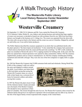 A Walk Through History
                         The Westerville Public Library
                    Local History Resource Center Newsletter
                                   September 2007

                 Westerville Creamery
On September 13, 1900, W. B. Johnston and Mr. Carey started the Westerville Creamery.
W. B. Johnston’s father, Robert R., ran a bakery and catering business and realized that large supplies
of cream were necessary so decided to branch out with assistance from his son. Milk from local dairy
farmers was brought to the business on E. College Ave. The cream was separated from the skim milk.
The skim milk was given back to the farmers and the cream was sent to Columbus. Shipped by railroad
car and trolley car, it was sold to butter producers.

The Public Opinion described the creamery equipment in an article that was published shortly after
the plant opened as “the latest improved mechanism.” It also stated that the company had a pasteurizer
“which removes the bacteria from the cream and thus prevents scorching.” In 1907 a milk condensing
plant was installed in Westerville and in 1912 a capping machine for bottling milk. In the years after the
plant was opened here, branch operations were opened in other communities. Before 1925 the creamery
supplied dairy products and ice cream to manufacturers. In 1926 the company installed glass bottling
equipment and sold milk to Kroger. They were also one of the ﬁrst companies to supply milk in a paper
carton.

By 1942 the Westerville Creamery had 33,000 customers both retail and wholesale. During World War
II 60% of the company’s milk was sold to
the army and shipped to soldiers around
the globe. Local soldiers sent letters back
to the local plant saying that seeing the
Westerville Creamery name on a can of
milk in their hands was a welcome bit of
home for homesick soldiers and sailors
serving their country.

In 1987 the Westerville plant closed. It had
left the Johnston family’s hands and ended
up in the hands of the Borden Company
who decided to move operations to their
plant in Columbus. The closure brought the end of an era. The Westerville Creamery when owned by the
Johnston family had grown to an impressive operation with several plants and was able to lay claim to
the title of the largest family-owned evaporated milk company in the United States.
 