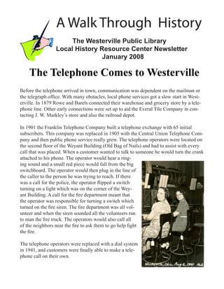 A Walk Through History
                      The Westerville Public Library
                 Local History Resource Center Newsletter
                                January 2008

    The Telephone Comes to Westerville
Before the telephone arrived in town, communication was dependent on the mailman or
the telegraph office. With many obstacles, local phone services got a slow start in West-
erville. In 1879 Rowe and Barels connected their warehouse and grocery store by a tele-
phone line. Other early connections were set up to aid the Everal Tile Company in con-
tacting J. W. Markley’s store and also the railroad depot.

In 1901 the Franklin Telephone Company built a telephone exchange with 65 initial
subscribers. This company was replaced in 1905 with the Central Union Telephone Com-
pany and then public phone service really grew. The telephone operators were located on
the second floor of the Weyant Building (Old Bag of Nails) and had to assist with every
call that was placed. When a customer wanted to talk to someone he would turn the crank
attached to his phone. The operator would hear a ring-
ing sound and a small red piece would fall from the big
switchboard. The operator would then plug in the line of
the caller to the person he was trying to reach. If there
was a call for the police, the operator flipped a switch
turning on a light which was on the corner of the Wey-
ant Building. A call for the fire department meant that
the operator was responsible for turning a switch which
turned on the fire siren. The fire department was all vol-
unteer and when the siren sounded all the volunteers ran
to man the fire truck. The operators would also call all
of the neighbors near the fire to ask them to go help fight
the fire.

The telephone operators were replaced with a dial system
in 1941, and customers were finally able to make a tele-
phone call on their own.
 