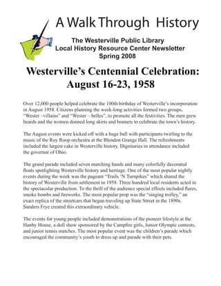 A Walk Through History
                     The Westerville Public Library
                Local History Resource Center Newsletter
                              Spring 2008

 Westerville’s Centennial Celebration:
         August 16-23, 1958
Over 12,000 people helped celebrate the 100th birthday of Westerville’s incorporation
in August 1958. Citizens planning the week-long activities formed two groups,
“Wester –villains” and “Wester – belles”, to promote all the festivities. The men grew
beards and the women donned long skirts and bonnets to celebrate the town’s history.

The August events were kicked off with a huge ball with participants twirling to the
music of the Roy Roop orchestra at the Blendon Grange Hall. The refreshments
included the largest cake in Westerville history. Dignitaries in attendance included
the governor of Ohio.

The grand parade included seven marching bands and many colorfully decorated
ﬂoats spotlighting Westerville history and heritage. One of the most popular nightly
events during the week was the pageant “Trails ‘N Turnpikes” which shared the
history of Westerville from settlement to 1958. Three hundred local residents acted in
the spectacular production. To the thrill of the audience special effects included ﬂares,
smoke bombs and ﬁreworks. The most popular prop was the “singing trolley,” an
exact replica of the streetcars that began traveling up State Street in the 1890s.
Sanders Frye created this extraordinary vehicle.

The events for young people included demonstrations of the pioneer lifestyle at the
Hanby House, a doll show sponsored by the Campﬁre girls, Junior Olympic contests,
and junior tennis matches. The most popular event was the children’s parade which
encouraged the community’s youth to dress up and parade with their pets.
 