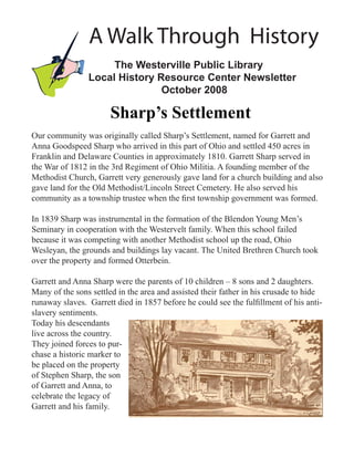 A Walk Through History
                     The Westerville Public Library
                Local History Resource Center Newsletter
                               October 2008

                       Sharp’s Settlement
Our community was originally called Sharp’s Settlement, named for Garrett and
Anna Goodspeed Sharp who arrived in this part of Ohio and settled 450 acres in
Franklin and Delaware Counties in approximately 1810. Garrett Sharp served in
the War of 1812 in the 3rd Regiment of Ohio Militia. A founding member of the
Methodist Church, Garrett very generously gave land for a church building and also
gave land for the Old Methodist/Lincoln Street Cemetery. He also served his
community as a township trustee when the ﬁrst township government was formed.

In 1839 Sharp was instrumental in the formation of the Blendon Young Men’s
Seminary in cooperation with the Westervelt family. When this school failed
because it was competing with another Methodist school up the road, Ohio
Wesleyan, the grounds and buildings lay vacant. The United Brethren Church took
over the property and formed Otterbein.

Garrett and Anna Sharp were the parents of 10 children – 8 sons and 2 daughters.
Many of the sons settled in the area and assisted their father in his crusade to hide
runaway slaves. Garrett died in 1857 before he could see the fulﬁllment of his anti-
slavery sentiments.
Today his descendants
live across the country.
They joined forces to pur-
chase a historic marker to
be placed on the property
of Stephen Sharp, the son
of Garrett and Anna, to
celebrate the legacy of
Garrett and his family.
 
