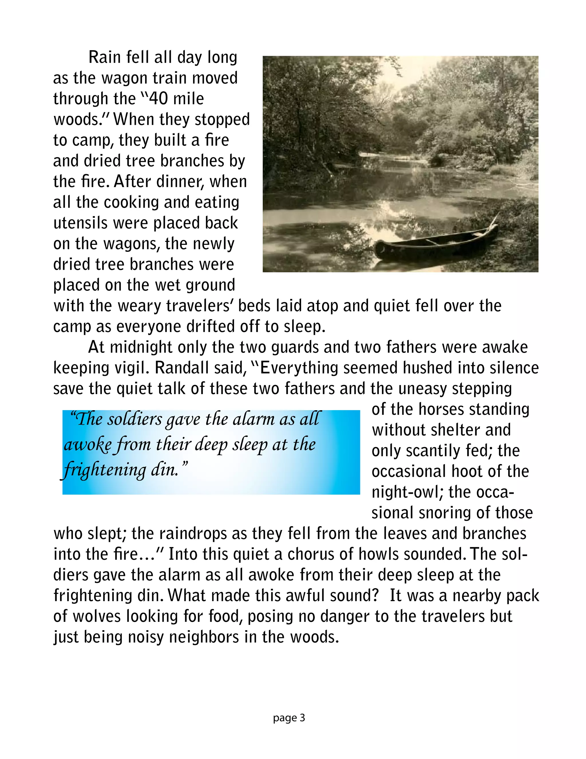 Rain fell all day long
as the wagon train moved
through the “40 mile
woods.” When they stopped
to camp, they built a fire
and dried tree branches by
the fire. After dinner, when
all the cooking and eating
utensils were placed back
on the wagons, the newly
dried tree branches were
placed on the wet ground
with the weary travelers’ beds laid atop and quiet fell over the
camp as everyone drifted off to sleep.
      At midnight only the two guards and two fathers were awake
keeping vigil. Randall said, “Everything seemed hushed into silence
save the quiet talk of these two fathers and the uneasy stepping
                                              of the horses standing
   “The soldiers gave the alarm as all
                                              without shelter and
  awoke from their deep sleep at the          only scantily fed; the
  frightening din.”                           occasional hoot of the
                                              night-owl; the occa-
                                              sional snoring of those
who slept; the raindrops as they fell from the leaves and branches
into the fire…” Into this quiet a chorus of howls sounded. The sol-
diers gave the alarm as all awoke from their deep sleep at the
frightening din. What made this awful sound? It was a nearby pack
of wolves looking for food, posing no danger to the travelers but
just being noisy neighbors in the woods.



                               page 3
 