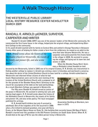 A Walk Through History
THE WESTERVILLE PUBLIC LIBRARY
LOCAL HISTORY RESOURCE CENTER NEWSLETTER
MARCH 2009


RANDALL R. ARNOLD: pIONEER, SURVEYOR,
CARPENTER AND WRITER
        Randall R. Arnold (1806-1897) was one of the pioneer leaders of the Westerville community. He
constructed the first frame house in the village, helped plat the original village, and helped bring Otter-
bein College to the community.
In his youth Arnold traveled with his family to Central Ohio and settled in Orange Township in Delaware
County. After years of helping his father create a farm from the wilderness, he moved as an adult to the
                                                             area that later became Westerville. He was a
 “R.R. Arnold wrote about the history of the                 carpenter and constructed the first frame home
Methodist Church in Westerville, the travels of in the village in 1838. He assisted in survey-
his family and pioneer life, and also wrote                  ing the village and laying out its town lots and
                                                             streets in 1839.
poetry”                                                             When the Blendon Young Men’s Semi-
                                                             nary, a Methodist school founded on land
donated by the Westervelts, failed in 1845 one of its original trustees, R. R. Arnold, was instrumental in
finding another college to replace it. Arnold was visiting a store in Columbus and overheard a conversa-
tion about the desire of the United Brethren Church to have land for a college. Arnold rushed back to
Westerville and informed fellow citizens of what he had
heard. Representatives were sent to the next meeting of the
trustees of the United Brethren Church with a proposal to of-
fer the grounds of the Blendon Young Men’s Seminary to the
church for assumption of the debt on the land and buildings.
As a result Otterbein College was opened in Westerville.
        For fifty years Randall R. Arnold served as justice of
the peace in Westerville. He assisted in settling law suits and
signing legal papers. R. R. Arnold wrote about the history of
the Methodist Church in Westerville, the travels of his family
and pioneer life, and also wrote poetry. The local newspaper
published his writings.
                                                                    Association Building at Otterbein, torn
        R. R. Arnold had 8 children but only 4 survived to
                                                                    down in 1975
adulthood. One of the tragedies of his life occurred in 1886
when a fire killed his beloved grandson, nine-year-old Harry
Evans, at the Weyant Opera House on State St. (the building that currently houses Old Bag of Nails).
Randall is buried near this grandson in the Old Pioneer Cemetery on South State Street. When R. R.
Arnold died at the age of 92 he was the oldest person living in Westerville.

                                                Page 1
 