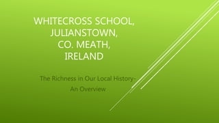 WHITECROSS SCHOOL,
JULIANSTOWN,
CO. MEATH,
IRELAND
The Richness in Our Local History-
An Overview
 