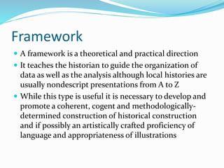 Framework
 A framework is a theoretical and practical direction
 It teaches the historian to guide the organization of
data as well as the analysis although local histories are
usually nondescript presentations from A to Z
 While this type is useful it is necessary to develop and
promote a coherent, cogent and methodologically-
determined construction of historical construction
and if possibly an artistically crafted proficiency of
language and appropriateness of illustrations
 