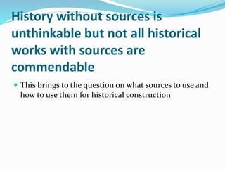 History without sources is
unthinkable but not all historical
works with sources are
commendable
 This brings to the question on what sources to use and
how to use them for historical construction
 