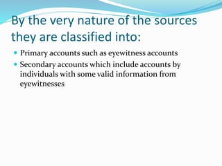 By the very nature of the sources
they are classified into:
 Primary accounts such as eyewitness accounts
 Secondary accounts which include accounts by
individuals with some valid information from
eyewitnesses
 