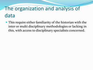 The organization and analysis of
data
 This require either familiarity of the historian with the
inter or multi disciplinary methodologies or lacking in
this, with access to disciplinary specialists concerned.
 