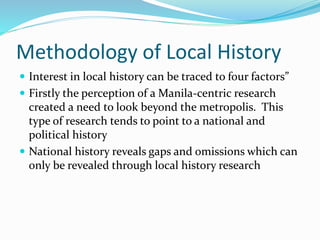 Methodology of Local History
 Interest in local history can be traced to four factors”
 Firstly the perception of a Manila-centric research
created a need to look beyond the metropolis. This
type of research tends to point to a national and
political history
 National history reveals gaps and omissions which can
only be revealed through local history research
 