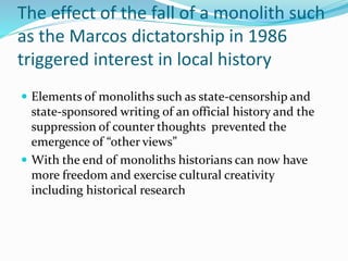 The effect of the fall of a monolith such
as the Marcos dictatorship in 1986
triggered interest in local history
 Elements of monoliths such as state-censorship and
state-sponsored writing of an official history and the
suppression of counter thoughts prevented the
emergence of “other views”
 With the end of monoliths historians can now have
more freedom and exercise cultural creativity
including historical research
 