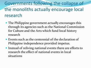 Governments following the collapse of
the monoliths actually encourage local
research
 The Philippine government actually encourages this
through its agencies such as the National Commission
for Culture and the Arts which fund local history
research
 Events such as the centennial of the declaration of
Philippine independence provided impetus.
 Instead of reliving national events there are efforts to
research the effect of national events in local
situations
 