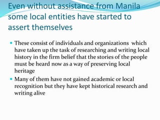 Even without assistance from Manila
some local entities have started to
assert themselves
 These consist of individuals and organizations which
have taken up the task of researching and writing local
history in the firm belief that the stories of the people
must be heard now as a way of preserving local
heritage
 Many of them have not gained academic or local
recognition but they have kept historical research and
writing alive
 
