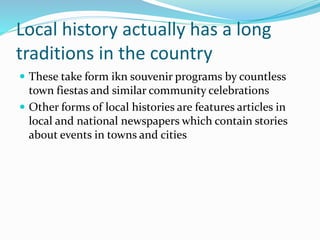 Local history actually has a long
traditions in the country
 These take form ikn souvenir programs by countless
town fiestas and similar community celebrations
 Other forms of local histories are features articles in
local and national newspapers which contain stories
about events in towns and cities
 