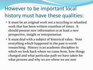 However to be important local
history must have these qualities:
 It must be an original work not a recycling or rehashed
work that has been written countless of times. It
should present new information or at least a new
perspective, insight or interpretation
 It must deal with a subject of historical value. Note
everything which happened in the past is worth
researching. History is an academic discipline in
which we look back where we came from, how things
changed and what particular path we have taken for
what persons and why we are where we are now
 