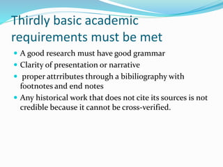 Thirdly basic academic
requirements must be met
 A good research must have good grammar
 Clarity of presentation or narrative
 proper attrributes through a bibiliography with
footnotes and end notes
 Any historical work that does not cite its sources is not
credible because it cannot be cross-verified.
 