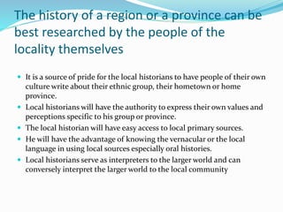 The history of a region or a province can be
best researched by the people of the
locality themselves
 It is a source of pride for the local historians to have people of their own
culture write about their ethnic group, their hometown or home
province.
 Local historians will have the authority to express their own values and
perceptions specific to his group or province.
 The local historian will have easy access to local primary sources.
 He will have the advantage of knowing the vernacular or the local
language in using local sources especially oral histories.
 Local historians serve as interpreters to the larger world and can
conversely interpret the larger world to the local community
 
