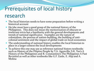 Prerequisites of local history
research
 The local historian needs to have some preparation before writing a
historical account
 He/she must have a good grasp of the national history of the
Philippines. This does not mean the memorization of obscure or
irrelevant trivia but a familiarity with the general developments and
trends of national significance. Examples are the nature of
colonialism, the process of nation-building, the building of anti-
colonial sentiment and the impact of global trade on local economies
 The understanding of national history enables the local historian to
place in a larger context the local developments
 To achieve this one may use as reference national history textbooks
such as History of the Filipino People by T.A. Agoncillo, S.K. Tan’s A
History of the Philippines and R. Constantino’s The Philippines A Past
Revisited as well as other textbooks like G.F. Zaide, E. Alip and A.
Molina
 