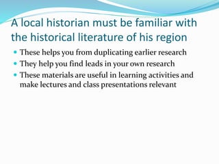 A local historian must be familiar with
the historical literature of his region
 These helps you from duplicating earlier research
 They help you find leads in your own research
 These materials are useful in learning activities and
make lectures and class presentations relevant
 