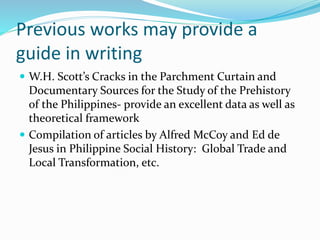 Previous works may provide a
guide in writing
 W.H. Scott’s Cracks in the Parchment Curtain and
Documentary Sources for the Study of the Prehistory
of the Philippines- provide an excellent data as well as
theoretical framework
 Compilation of articles by Alfred McCoy and Ed de
Jesus in Philippine Social History: Global Trade and
Local Transformation, etc.
 