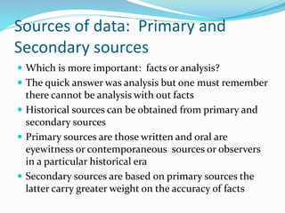 Sources of data: Primary and
Secondary sources
 Which is more important: facts or analysis?
 The quick answer was analysis but one must remember
there cannot be analysis with out facts
 Historical sources can be obtained from primary and
secondary sources
 Primary sources are those written and oral are
eyewitness or contemporaneous sources or observers
in a particular historical era
 Secondary sources are based on primary sources the
latter carry greater weight on the accuracy of facts
 