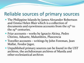 Reliable sources of primary sources
 The Philippine Islands by James Alexander Robertson
and Emma Helen Blair which is a collection of
documents and eyewitness accounts from the 15th to
the 19th centuries.
 Friar accounts – works by Ignacio Alcina, Pedro
Chirino, Aduarte, Malumbres, Plascencia
 Traveller accounts – writings by John Foreman, Jean
Mallat, Feodor Jagor,
 Unpublished primary sources can be found in the UST
archives, the archdiocesan archives of Manila and
other ecclesiastical archives
 