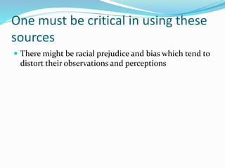 One must be critical in using these
sources
 There might be racial prejudice and bias which tend to
distort their observations and perceptions
 