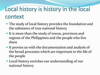 Local history is history in the local
context
 The study of local history provides the foundation and
the substance of true national history
 It is more than the study of towns, provinces and
regions of the Philippines and the people who live
there
 It provies us with the documentation and analysis of
the broad processes which are important to the life of
the people
 Local history enriches our understanding of our
national history
 